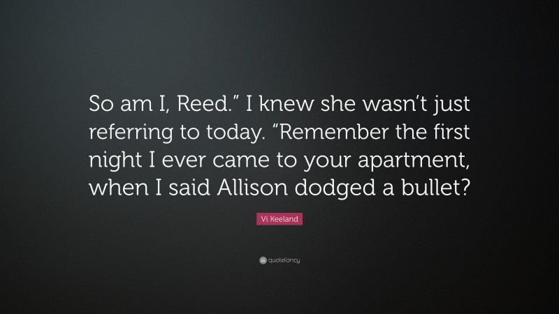 Vi Keeland Quote: “So am I, Reed.” I knew she wasn’t just referring to today. “Remember the first night I ever came to your apartment, when I said Allison dodged a bullet?”