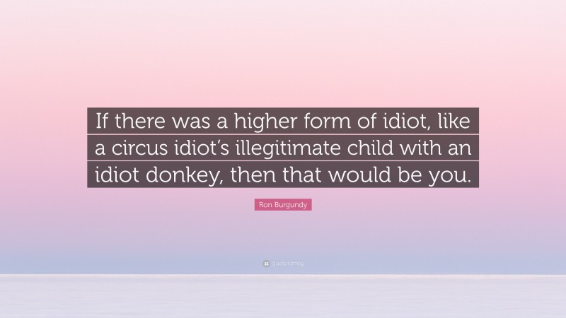 Ron Burgundy Quote: “If there was a higher form of idiot, like a circus idiot’s illegitimate child with an idiot donkey, then that would be you.”
