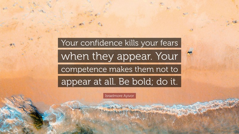 Israelmore Ayivor Quote: “Your confidence kills your fears when they appear. Your competence makes them not to appear at all. Be bold; do it.”