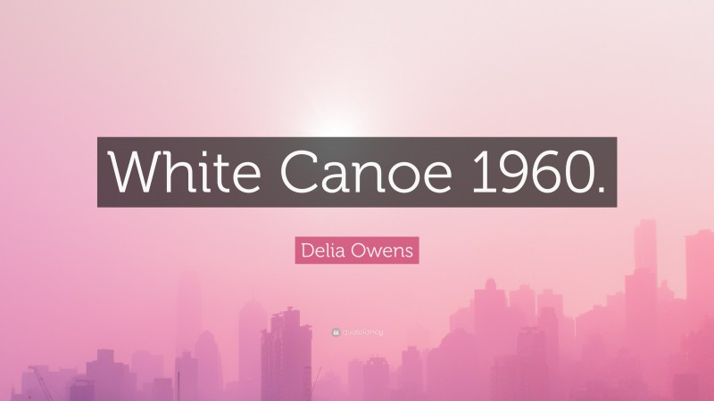 Delia Owens Quote: “White Canoe 1960.”