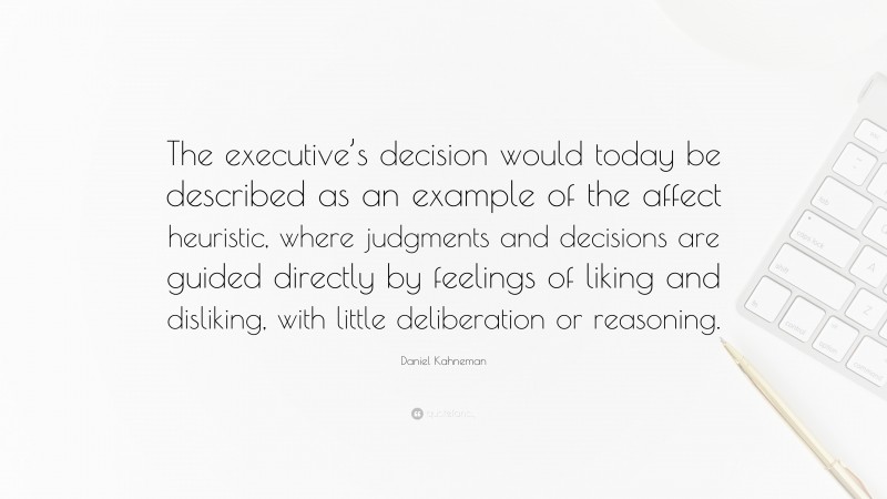 Daniel Kahneman Quote: “The executive’s decision would today be described as an example of the affect heuristic, where judgments and decisions are guided directly by feelings of liking and disliking, with little deliberation or reasoning.”