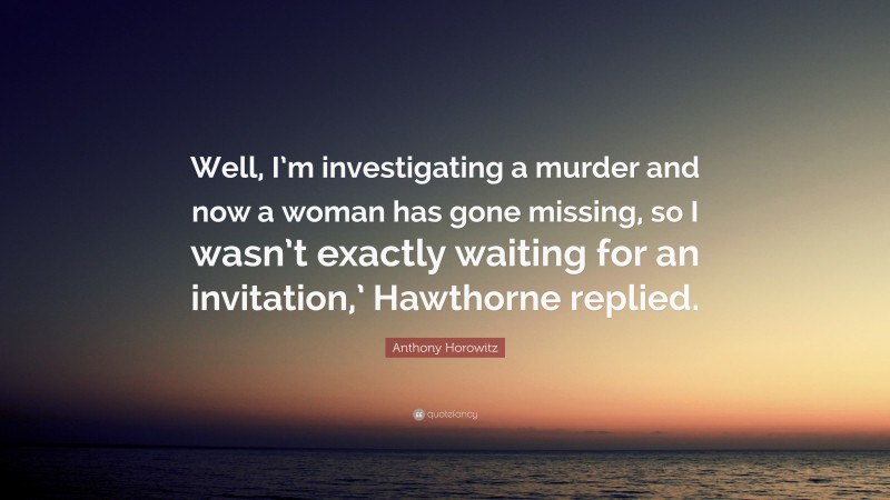 Anthony Horowitz Quote: “Well, I’m investigating a murder and now a woman has gone missing, so I wasn’t exactly waiting for an invitation,’ Hawthorne replied.”