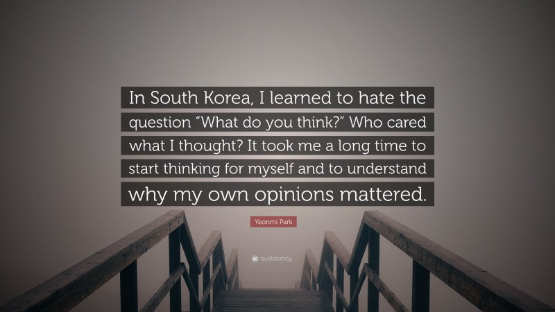 Yeonmi Park Quote: “In South Korea, I learned to hate the question “What do you think?” Who cared what I thought? It took me a long time to start thinking for myself and to understand why my own opinions mattered.”