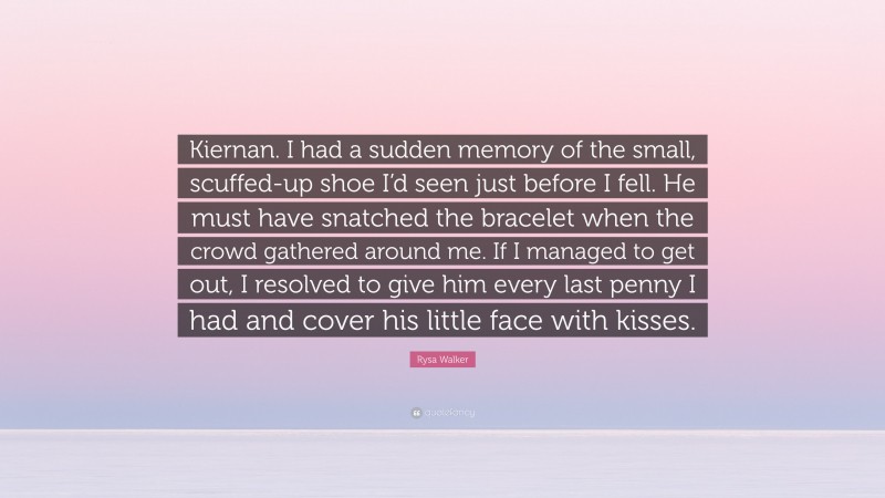 Rysa Walker Quote: “Kiernan. I had a sudden memory of the small, scuffed-up shoe I’d seen just before I fell. He must have snatched the bracelet when the crowd gathered around me. If I managed to get out, I resolved to give him every last penny I had and cover his little face with kisses.”