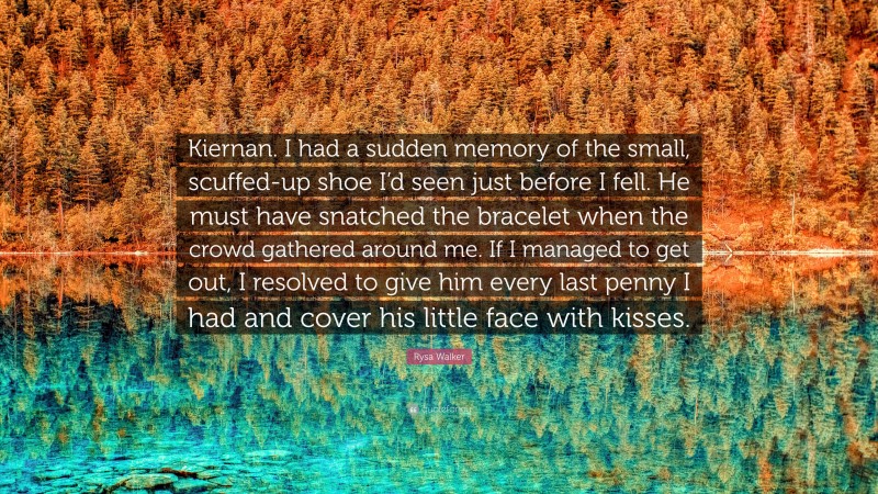 Rysa Walker Quote: “Kiernan. I had a sudden memory of the small, scuffed-up shoe I’d seen just before I fell. He must have snatched the bracelet when the crowd gathered around me. If I managed to get out, I resolved to give him every last penny I had and cover his little face with kisses.”