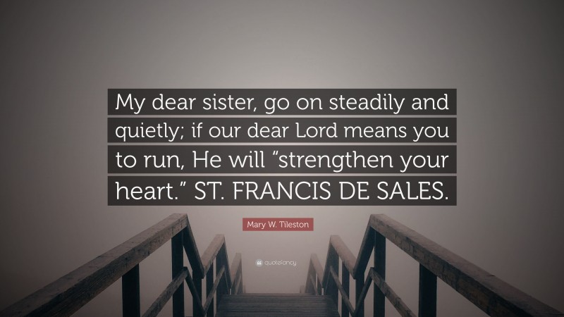 Mary W. Tileston Quote: “My dear sister, go on steadily and quietly; if our dear Lord means you to run, He will “strengthen your heart.” ST. FRANCIS DE SALES.”