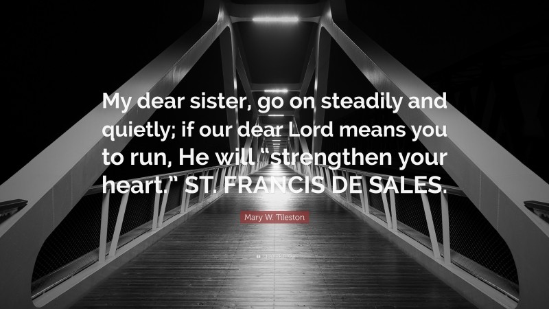 Mary W. Tileston Quote: “My dear sister, go on steadily and quietly; if our dear Lord means you to run, He will “strengthen your heart.” ST. FRANCIS DE SALES.”