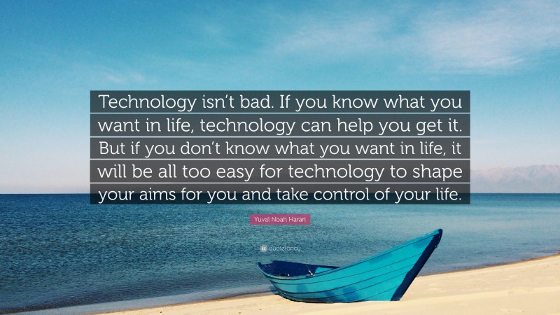 Yuval Noah Harari Quote: “Technology isn’t bad. If you know what you want in life, technology can help you get it. But if you don’t know what you want in life, it will be all too easy for technology to shape your aims for you and take control of your life.”