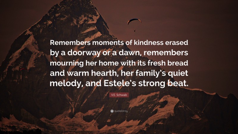 V.E. Schwab Quote: “Remembers moments of kindness erased by a doorway or a dawn, remembers mourning her home with its fresh bread and warm hearth, her family’s quiet melody, and Estele’s strong beat.”