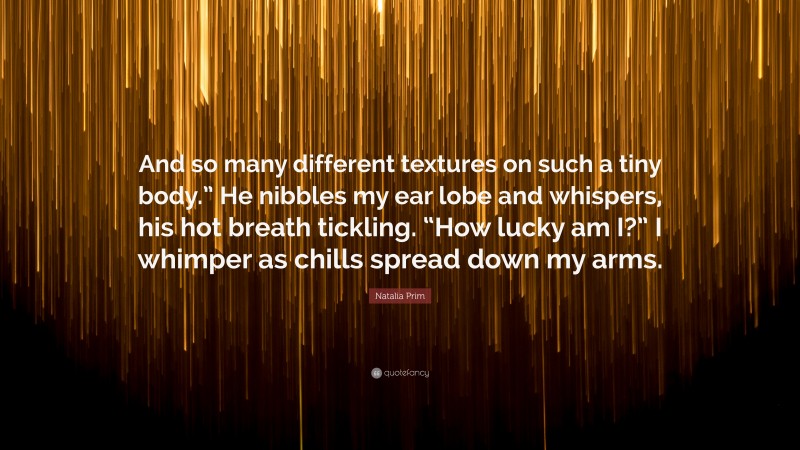 Natalia Prim Quote: “And so many different textures on such a tiny body.” He nibbles my ear lobe and whispers, his hot breath tickling. “How lucky am I?” I whimper as chills spread down my arms.”