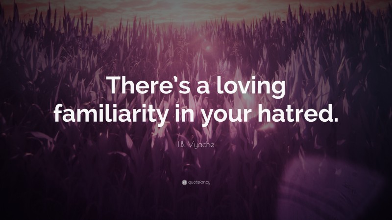 I.B. Vyache Quote: “There’s a loving familiarity in your hatred.”