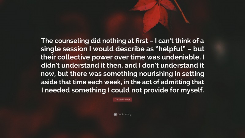 Tara Westover Quote: “The counseling did nothing at first – I can’t think of a single session I would describe as “helpful” – but their collective power over time was undeniable. I didn’t understand it then, and I don’t understand it now, but there was something nourishing in setting aside that time each week, in the act of admitting that I needed something I could not provide for myself.”