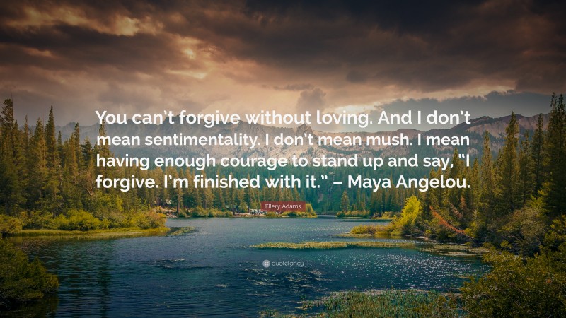 Ellery Adams Quote: “You can’t forgive without loving. And I don’t mean sentimentality. I don’t mean mush. I mean having enough courage to stand up and say, “I forgive. I’m finished with it.” – Maya Angelou.”