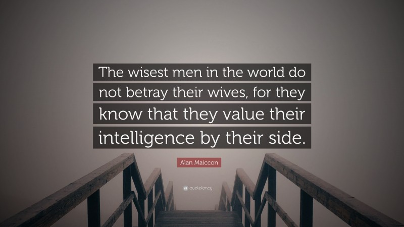 Alan Maiccon Quote: “The wisest men in the world do not betray their wives, for they know that they value their intelligence by their side.”