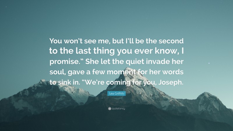 Lea Griffith Quote: “You won’t see me, but I’ll be the second to the last thing you ever know, I promise.” She let the quiet invade her soul, gave a few moment for her words to sink in. “We’re coming for you, Joseph.”