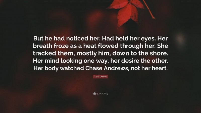Delia Owens Quote: “But he had noticed her. Had held her eyes. Her breath froze as a heat flowed through her. She tracked them, mostly him, down to the shore. Her mind looking one way, her desire the other. Her body watched Chase Andrews, not her heart.”