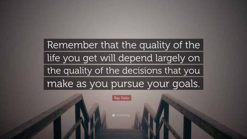 Ray Dalio Quote: “Remember that the quality of the life you get will depend largely on the quality of the decisions that you make as you pursue your goals.”