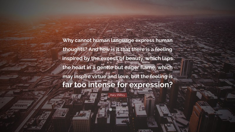 Mary Shelley Quote: “Why cannot human language express human thoughts? And how is it that there is a feeling inspired by the excess of beauty, which laps the heart in a gentle but eager flame, which may inspire virtue and love, but the feeling is far too intense for expression?”