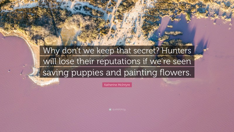 Katherine McIntyre Quote: “Why don’t we keep that secret? Hunters will lose their reputations if we’re seen saving puppies and painting flowers.”