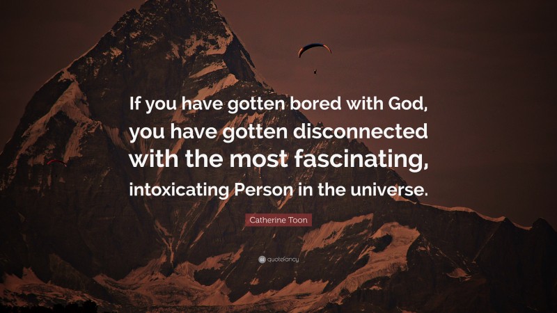 Catherine Toon Quote: “If you have gotten bored with God, you have gotten disconnected with the most fascinating, intoxicating Person in the universe.”