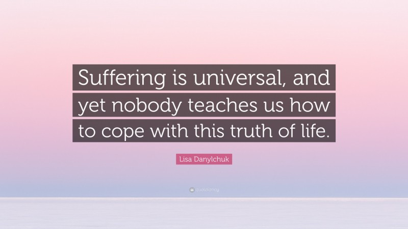 Lisa Danylchuk Quote: “Suffering is universal, and yet nobody teaches us how to cope with this truth of life.”