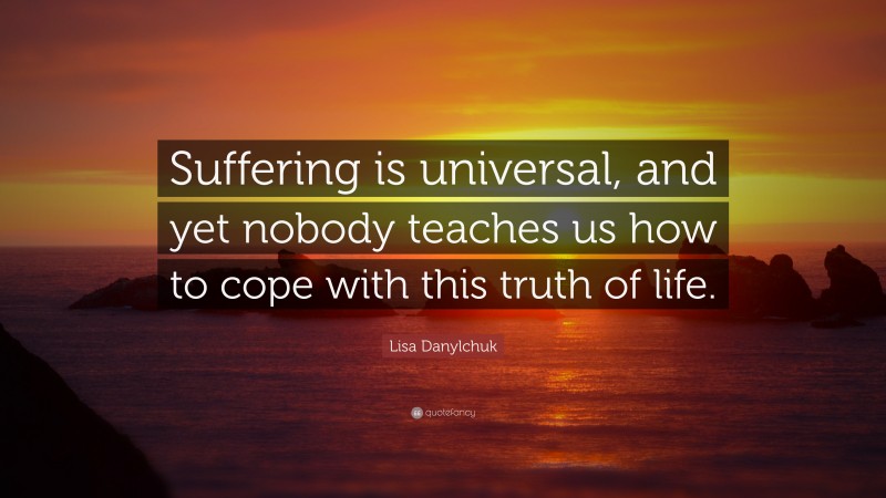 Lisa Danylchuk Quote: “Suffering is universal, and yet nobody teaches us how to cope with this truth of life.”