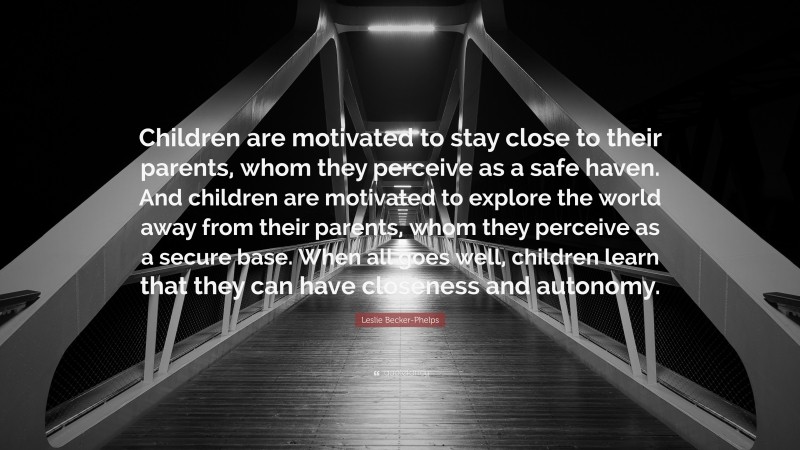 Leslie Becker-Phelps Quote: “Children are motivated to stay close to their parents, whom they perceive as a safe haven. And children are motivated to explore the world away from their parents, whom they perceive as a secure base. When all goes well, children learn that they can have closeness and autonomy.”