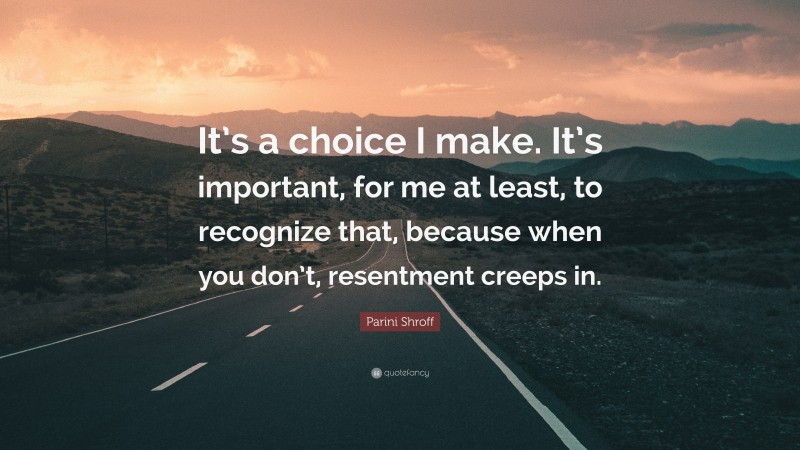 Parini Shroff Quote: “It’s a choice I make. It’s important, for me at least, to recognize that, because when you don’t, resentment creeps in.”