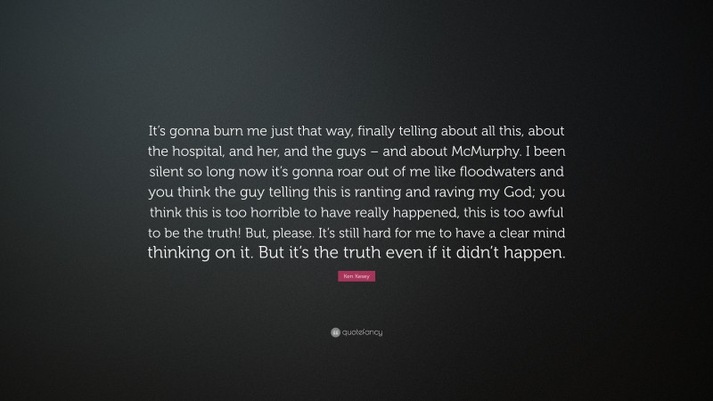 Ken Kesey Quote: “It’s gonna burn me just that way, finally telling about all this, about the hospital, and her, and the guys – and about McMurphy. I been silent so long now it’s gonna roar out of me like floodwaters and you think the guy telling this is ranting and raving my God; you think this is too horrible to have really happened, this is too awful to be the truth! But, please. It’s still hard for me to have a clear mind thinking on it. But it’s the truth even if it didn’t happen.”