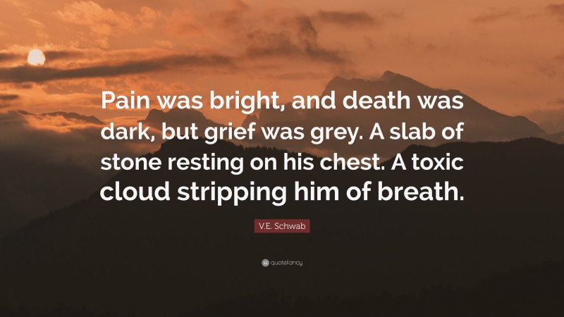 V.E. Schwab Quote: “Pain was bright, and death was dark, but grief was grey. A slab of stone resting on his chest. A toxic cloud stripping him of breath.”