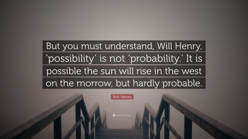 Rick Yancey Quote: “But you must understand, Will Henry, ‘possibility’ is not ‘probability.’ It is possible the sun will rise in the west on the morrow, but hardly probable.”