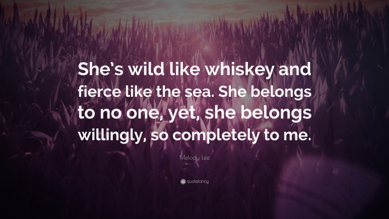 Melody Lee Quote: “She’s wild like whiskey and fierce like the sea. She belongs to no one, yet, she belongs willingly, so completely to me.”