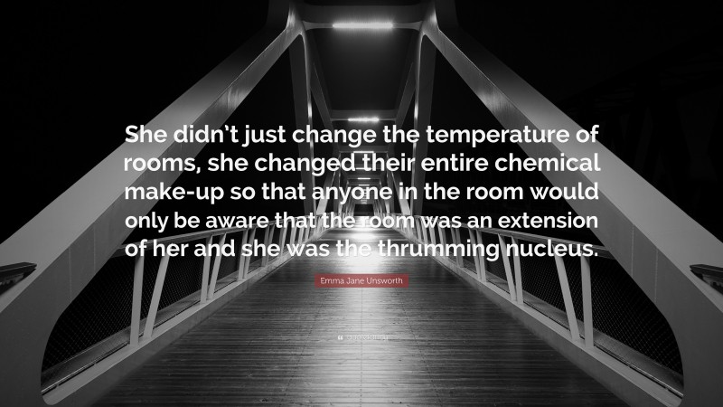 Emma Jane Unsworth Quote: “She didn’t just change the temperature of rooms, she changed their entire chemical make-up so that anyone in the room would only be aware that the room was an extension of her and she was the thrumming nucleus.”