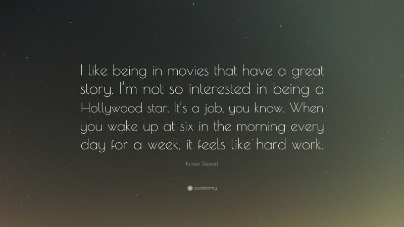 Kristen Stewart Quote: “I like being in movies that have a great story. I’m not so interested in being a Hollywood star. It’s a job, you know. When you wake up at six in the morning every day for a week, it feels like hard work.”