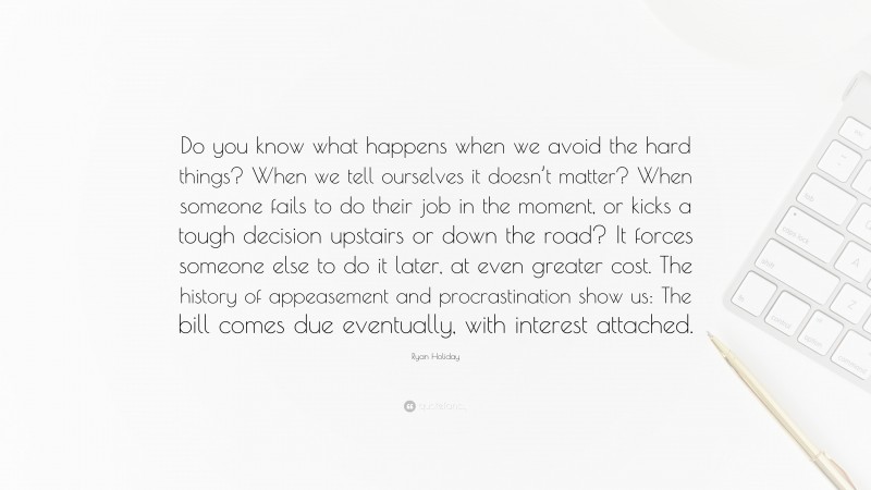 Ryan Holiday Quote: “Do you know what happens when we avoid the hard things? When we tell ourselves it doesn’t matter? When someone fails to do their job in the moment, or kicks a tough decision upstairs or down the road? It forces someone else to do it later, at even greater cost. The history of appeasement and procrastination show us: The bill comes due eventually, with interest attached.”