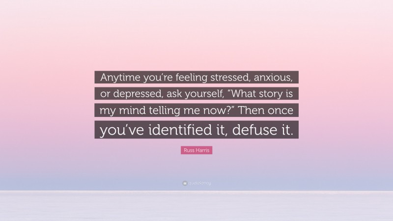Russ Harris Quote: “Anytime you’re feeling stressed, anxious, or depressed, ask yourself, “What story is my mind telling me now?” Then once you’ve identified it, defuse it.”
