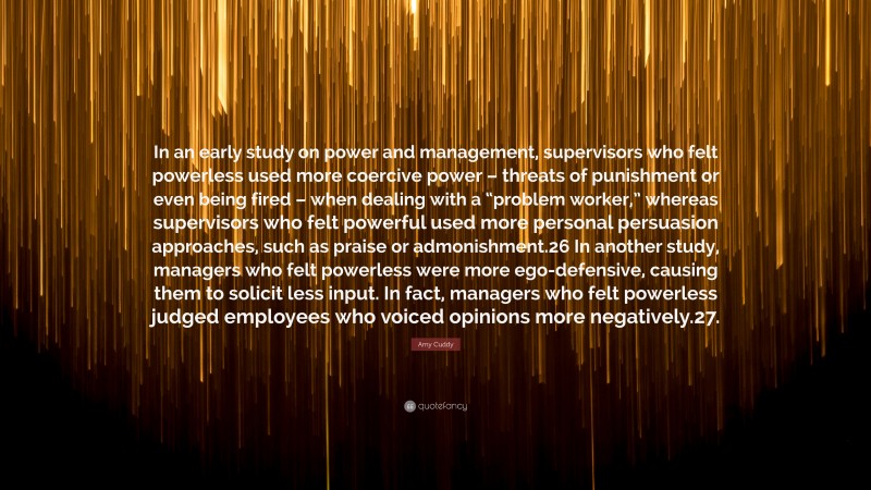 Amy Cuddy Quote: “In an early study on power and management, supervisors who felt powerless used more coercive power – threats of punishment or even being fired – when dealing with a “problem worker,” whereas supervisors who felt powerful used more personal persuasion approaches, such as praise or admonishment.26 In another study, managers who felt powerless were more ego-defensive, causing them to solicit less input. In fact, managers who felt powerless judged employees who voiced opinions more negatively.27.”