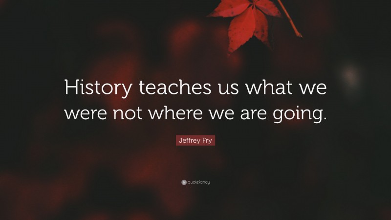 Jeffrey Fry Quote: “History teaches us what we were not where we are going.”