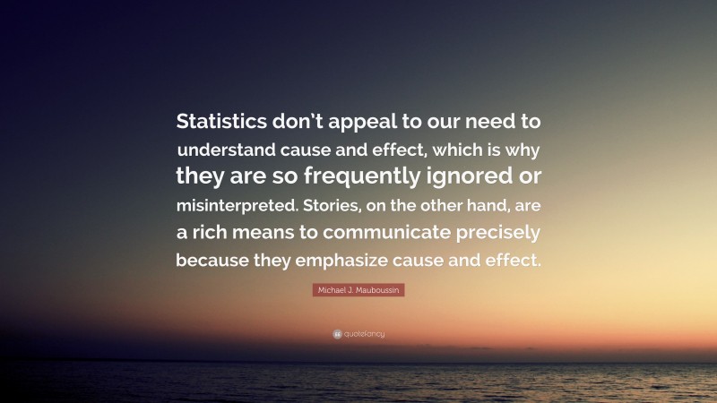 Michael J. Mauboussin Quote: “Statistics don’t appeal to our need to understand cause and effect, which is why they are so frequently ignored or misinterpreted. Stories, on the other hand, are a rich means to communicate precisely because they emphasize cause and effect.”