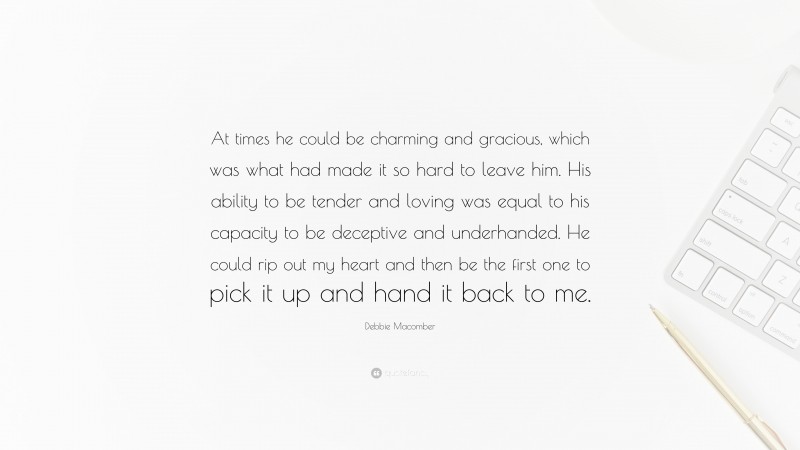 Debbie Macomber Quote: “At times he could be charming and gracious, which was what had made it so hard to leave him. His ability to be tender and loving was equal to his capacity to be deceptive and underhanded. He could rip out my heart and then be the first one to pick it up and hand it back to me.”