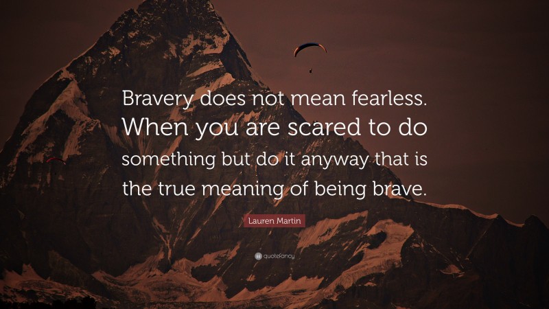 Lauren Martin Quote: “Bravery does not mean fearless. When you are scared to do something but do it anyway that is the true meaning of being brave.”