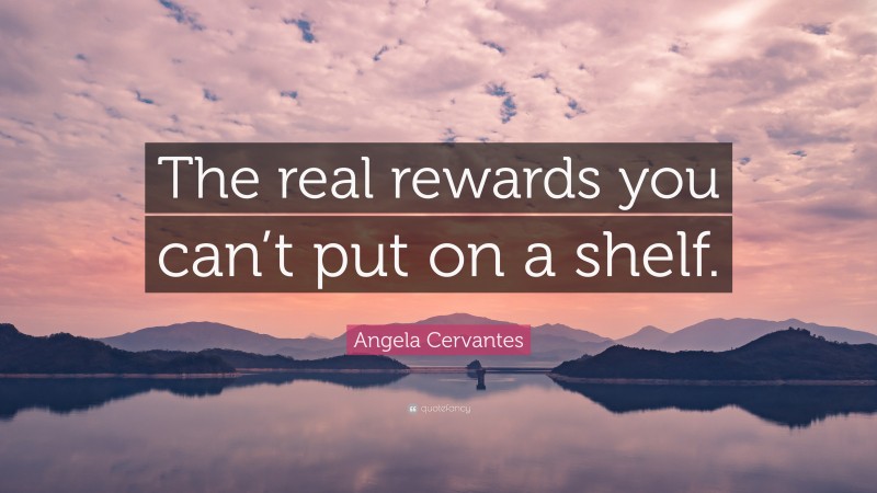 Angela Cervantes Quote: “The real rewards you can’t put on a shelf.”