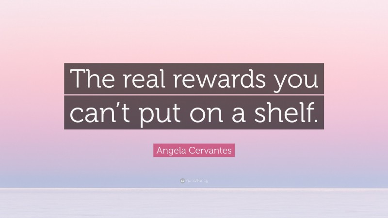 Angela Cervantes Quote: “The real rewards you can’t put on a shelf.”