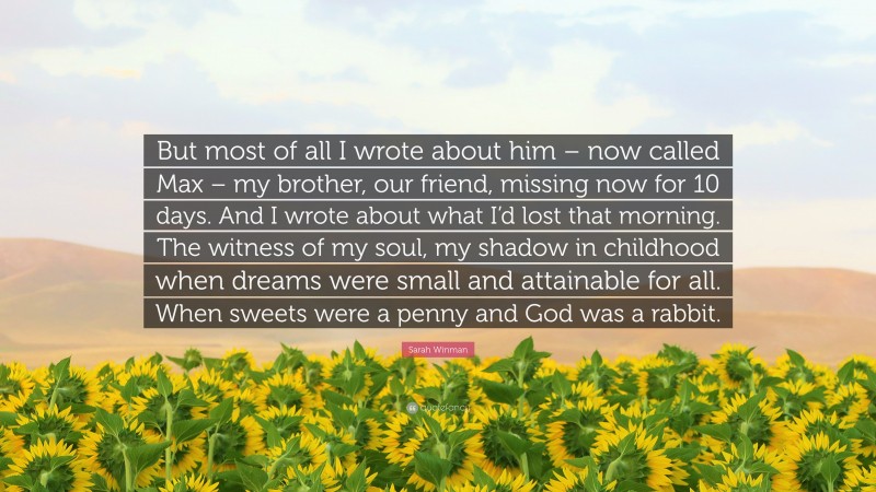 Sarah Winman Quote: “But most of all I wrote about him – now called Max – my brother, our friend, missing now for 10 days. And I wrote about what I’d lost that morning. The witness of my soul, my shadow in childhood when dreams were small and attainable for all. When sweets were a penny and God was a rabbit.”