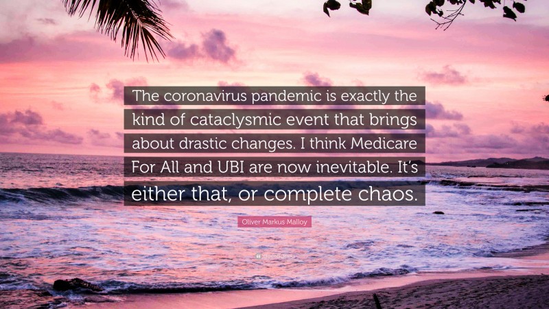 Oliver Markus Malloy Quote: “The coronavirus pandemic is exactly the kind of cataclysmic event that brings about drastic changes. I think Medicare For All and UBI are now inevitable. It’s either that, or complete chaos.”