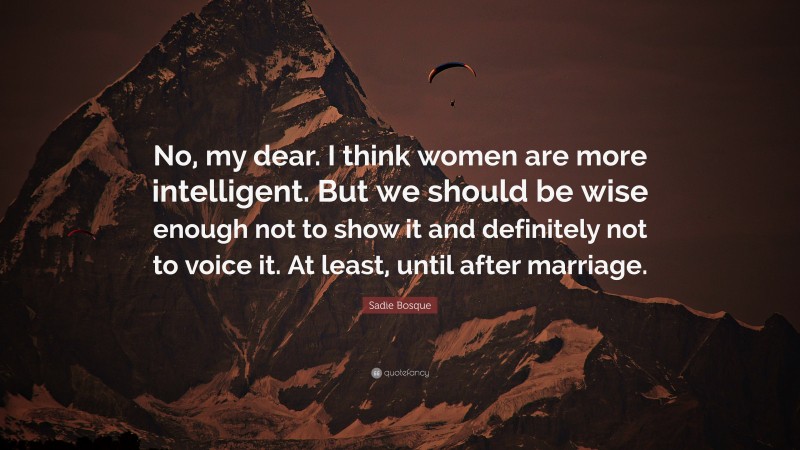 Sadie Bosque Quote: “No, my dear. I think women are more intelligent. But we should be wise enough not to show it and definitely not to voice it. At least, until after marriage.”