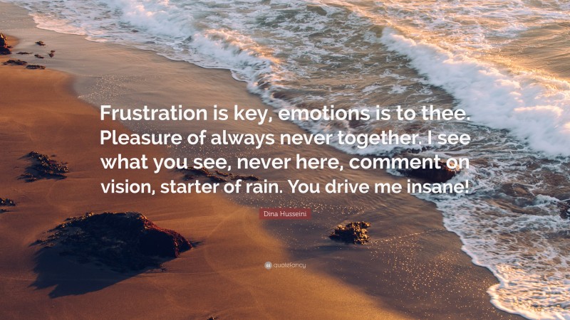 Dina Husseini Quote: “Frustration is key, emotions is to thee. Pleasure of always never together. I see what you see, never here, comment on vision, starter of rain. You drive me insane!”