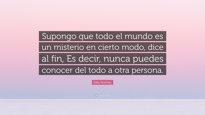 Sally Rooney Quote: “Supongo que todo el mundo es un misterio en cierto modo, dice al fin, Es decir, nunca puedes conocer del todo a otra persona.”