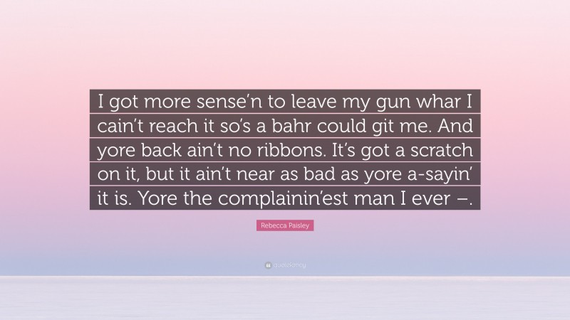 Rebecca Paisley Quote: “I got more sense’n to leave my gun whar I cain’t reach it so’s a bahr could git me. And yore back ain’t no ribbons. It’s got a scratch on it, but it ain’t near as bad as yore a-sayin’ it is. Yore the complainin’est man I ever –.”