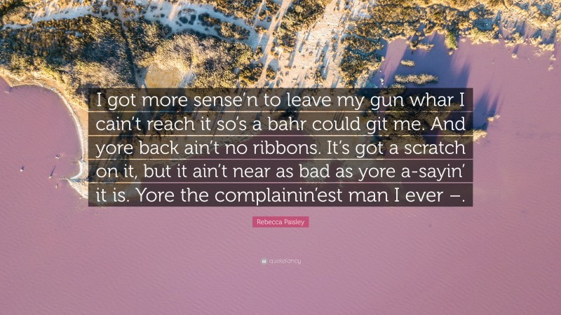 Rebecca Paisley Quote: “I got more sense’n to leave my gun whar I cain’t reach it so’s a bahr could git me. And yore back ain’t no ribbons. It’s got a scratch on it, but it ain’t near as bad as yore a-sayin’ it is. Yore the complainin’est man I ever –.”